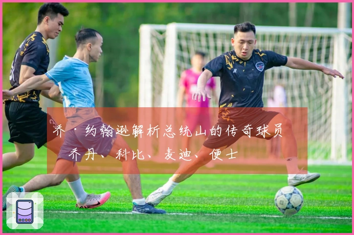 乔·约翰逊解析总统山的传奇球员：乔丹、科比、麦迪、便士