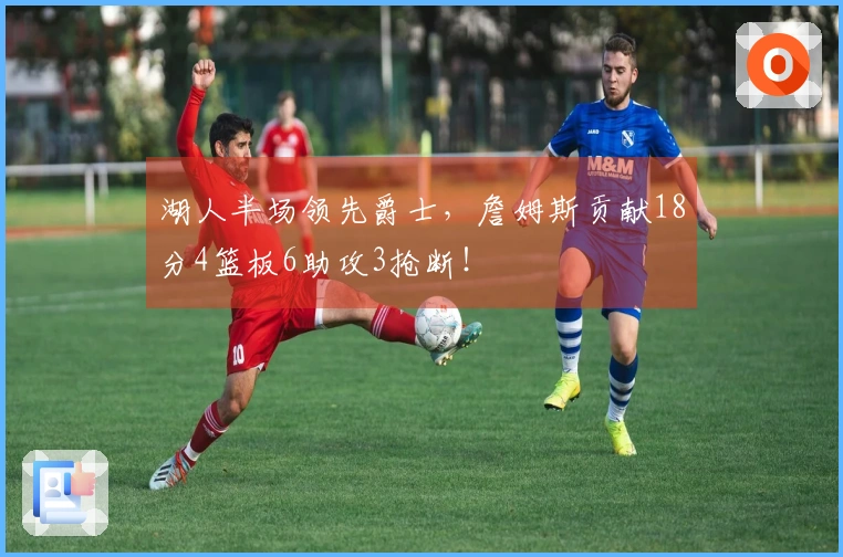 湖人半场领先爵士，詹姆斯贡献18分4篮板6助攻3抢断！